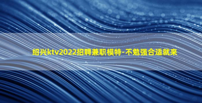 绍兴ktv2022招聘兼职模特-不勉强合适就来
